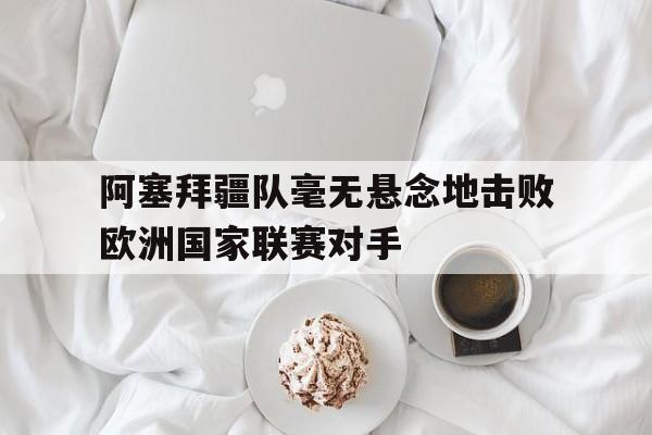 开云在线登陆入口-阿塞拜疆队毫无悬念地击败欧洲国家联赛对手是谁